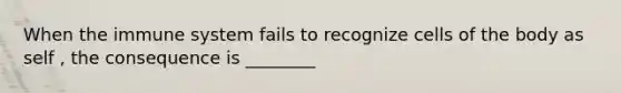 When the immune system fails to recognize cells of the body as self , the consequence is ________