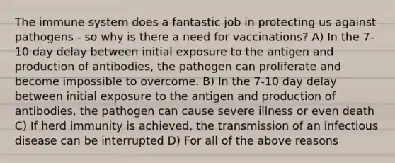 The immune system does a fantastic job in protecting us against pathogens - so why is there a need for vaccinations? A) In the 7-10 day delay between initial exposure to the antigen and production of antibodies, the pathogen can proliferate and become impossible to overcome. B) In the 7-10 day delay between initial exposure to the antigen and production of antibodies, the pathogen can cause severe illness or even death C) If herd immunity is achieved, the transmission of an infectious disease can be interrupted D) For all of the above reasons