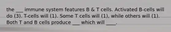 the ___ immune system features B & T cells. Activated B-cells will do (3). T-cells will (1). Some T cells will (1), while others will (1). Both T and B cells produce ___ which will ____.