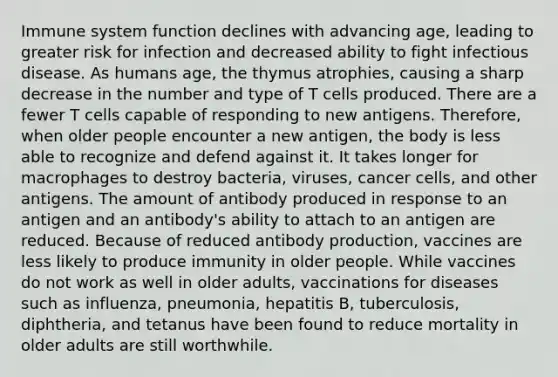 Immune system function declines with advancing age, leading to greater risk for infection and decreased ability to fight infectious disease. As humans age, the thymus atrophies, causing a sharp decrease in the number and type of T cells produced. There are a fewer T cells capable of responding to new antigens. Therefore, when older people encounter a new antigen, the body is less able to recognize and defend against it. It takes longer for macrophages to destroy bacteria, viruses, cancer cells, and other antigens. The amount of antibody produced in response to an antigen and an antibody's ability to attach to an antigen are reduced. Because of reduced antibody production, vaccines are less likely to produce immunity in older people. While vaccines do not work as well in older adults, vaccinations for diseases such as influenza, pneumonia, hepatitis B, tuberculosis, diphtheria, and tetanus have been found to reduce mortality in older adults are still worthwhile.