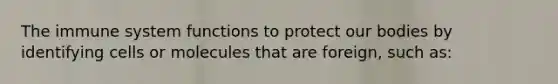 The immune system functions to protect our bodies by identifying cells or molecules that are foreign, such as: