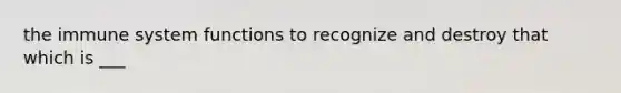 the immune system functions to recognize and destroy that which is ___