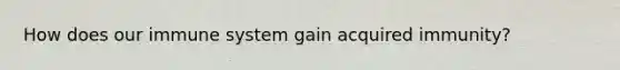 How does our immune system gain acquired immunity?