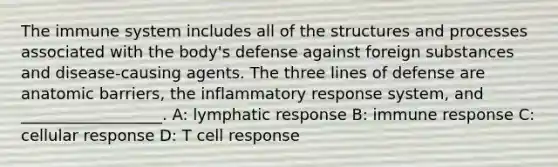 The immune system includes all of the structures and processes associated with the body's defense against foreign substances and disease-causing agents. The three lines of defense are anatomic barriers, the inflammatory response system, and __________________. A: lymphatic response B: immune response C: cellular response D: T cell response