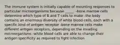 The immune system is initially capable of mounting responses to particular microorganisms because _____. -bone marrow cells determine which type of B and T cells to make -the body contains an enormous diversity of white blood cells, each with a specific kind of antigen receptor -bone marrow cells make different antigen receptors, depending on the invading microorganisms -white blood cells are able to change their antigen specificity as required to fight infection