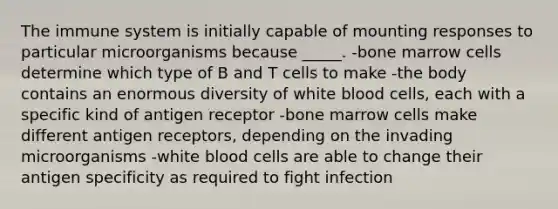 The immune system is initially capable of mounting responses to particular microorganisms because _____. -bone marrow cells determine which type of B and T cells to make -the body contains an enormous diversity of <a href='https://www.questionai.com/knowledge/k0nHNmiQ5C-white-blood-cells' class='anchor-knowledge'>white blood cells</a>, each with a specific kind of antigen receptor -bone marrow cells make different antigen receptors, depending on the invading microorganisms -white blood cells are able to change their antigen specificity as required to fight infection