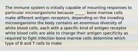 The immune system is initially capable of mounting responses to particular microorganisms because _____. bone marrow cells make different antigen receptors, depending on the invading microorganisms the body contains an enormous diversity of white blood cells, each with a specific kind of antigen receptor white blood cells are able to change their antigen specificity as required to fight infection bone marrow cells determine which type of B and T cells to make