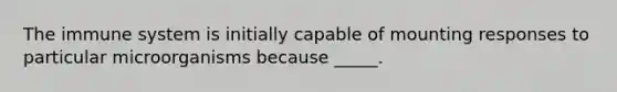 The immune system is initially capable of mounting responses to particular microorganisms because _____.
