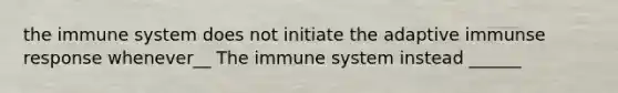 the immune system does not initiate the adaptive immunse response whenever__ The immune system instead ______