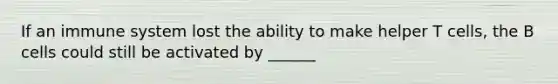 If an immune system lost the ability to make helper T cells, the B cells could still be activated by ______