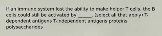 If an immune system lost the ability to make helper T cells, the B cells could still be activated by ______. (select all that apply) T-dependent antigens T-independent antigens proteins polysaccharides