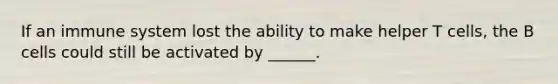 If an immune system lost the ability to make helper T cells, the B cells could still be activated by ______.