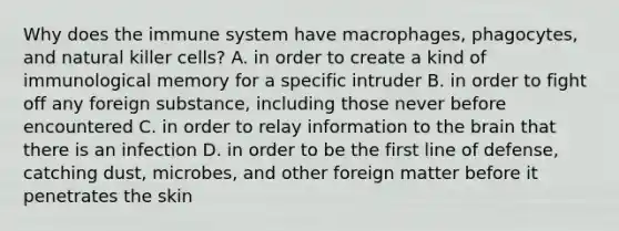 Why does the immune system have macrophages, phagocytes, and natural killer cells? A. in order to create a kind of immunological memory for a specific intruder B. in order to fight off any foreign substance, including those never before encountered C. in order to relay information to the brain that there is an infection D. in order to be the first line of defense, catching dust, microbes, and other foreign matter before it penetrates the skin