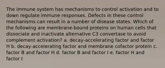 The immune system has mechanisms to control activation and to down regulate immune responses. Defects in these control mechanisms can result in a number of disease states. Which of the following are membrane-bound proteins on human cells that dissociate and inactivate alternative C3 convertase to avoid complement activation? a. decay-accelerating factor and factor H b. decay-accelerating factor and membrane cofactor protein c. factor B and factor H d. factor B and factor I e. factor H and factor I