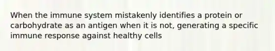 When the immune system mistakenly identifies a protein or carbohydrate as an antigen when it is not, generating a specific immune response against healthy cells