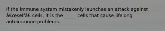 If the immune system mistakenly launches an attack against â€œselfâ€ cells, it is the _____ cells that cause lifelong autoimmune problems.