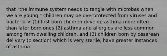 that "the immune system needs to tangle with microbes when we are young." children may be overprotected from viruses and bacteria > (1) first born children develop asthma more often than later born ones (2) asthma and allergies are less common among farm dwelling children, and (3) children born by cesarean delivery (c-section) which is very sterile, have greater instances of asthma