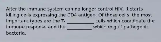 After the immune system can no longer control HIV, it starts killing cells expressing the CD4 antigen. Of those cells, the most important types are the T- ____________ cells which coordinate the immune response and the ___________ which engulf pathogenic bacteria.