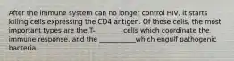 After the immune system can no longer control HIV, it starts killing cells expressing the CD4 antigen. Of those cells, the most important types are the T-________ cells which coordinate the immune response, and the ___________which engulf pathogenic bacteria.