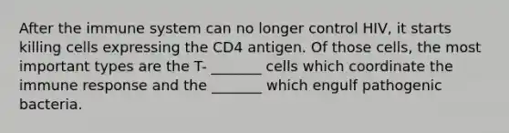 After the immune system can no longer control HIV, it starts killing cells expressing the CD4 antigen. Of those cells, the most important types are the T- _______ cells which coordinate the immune response and the _______ which engulf pathogenic bacteria.