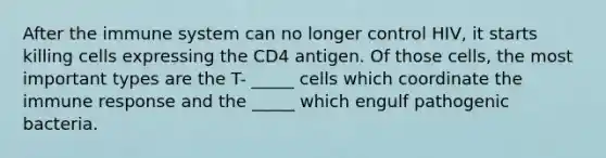 After the immune system can no longer control HIV, it starts killing cells expressing the CD4 antigen. Of those cells, the most important types are the T- _____ cells which coordinate the immune response and the _____ which engulf pathogenic bacteria.