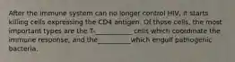 After the immune system can no longer control HIV, it starts killing cells expressing the CD4 antigen. Of those cells, the most important types are the T-___________ cells which coordinate the immune response, and the__________which engulf pathogenic bacteria.