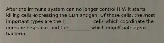 After the immune system can no longer control HIV, it starts killing cells expressing the CD4 antigen. Of those cells, the most important types are the T-___________ cells which coordinate the immune response, and the__________which engulf pathogenic bacteria.