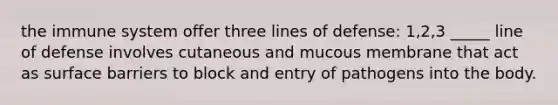 the immune system offer three lines of defense: 1,2,3 _____ line of defense involves cutaneous and mucous membrane that act as surface barriers to block and entry of pathogens into the body.