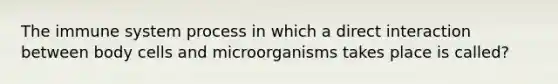 The immune system process in which a direct interaction between body cells and microorganisms takes place is called?