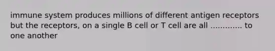 immune system produces millions of different antigen receptors but the receptors, on a single B cell or T cell are all ............. to one another