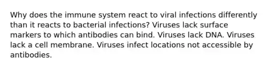 Why does the immune system react to viral infections differently than it reacts to bacterial infections? Viruses lack surface markers to which antibodies can bind. Viruses lack DNA. Viruses lack a cell membrane. Viruses infect locations not accessible by antibodies.