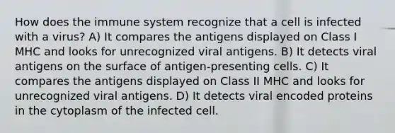 How does the immune system recognize that a cell is infected with a virus? A) It compares the antigens displayed on Class I MHC and looks for unrecognized viral antigens. B) It detects viral antigens on the surface of antigen-presenting cells. C) It compares the antigens displayed on Class II MHC and looks for unrecognized viral antigens. D) It detects viral encoded proteins in the cytoplasm of the infected cell.