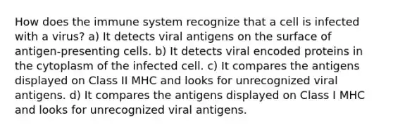 How does the immune system recognize that a cell is infected with a virus? a) It detects viral antigens on the surface of antigen-presenting cells. b) It detects viral encoded proteins in the cytoplasm of the infected cell. c) It compares the antigens displayed on Class II MHC and looks for unrecognized viral antigens. d) It compares the antigens displayed on Class I MHC and looks for unrecognized viral antigens.