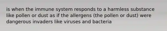 is when the immune system responds to a harmless substance like pollen or dust as if the allergens (the pollen or dust) were dangerous invaders like viruses and bacteria