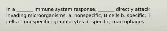 In a _______ immune system response, _______ directly attack invading microorganisms. a. nonspecific; B-cells b. specific; T-cells c. nonspecific; granulocytes d. specific; macrophages