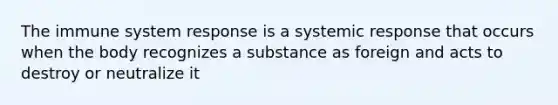 The immune system response is a systemic response that occurs when the body recognizes a substance as foreign and acts to destroy or neutralize it