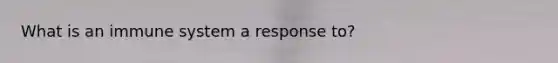 What is an immune system a response to?