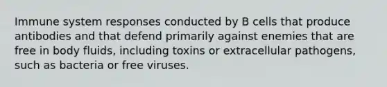 Immune system responses conducted by B cells that produce antibodies and that defend primarily against enemies that are free in body fluids, including toxins or extracellular pathogens, such as bacteria or free viruses.