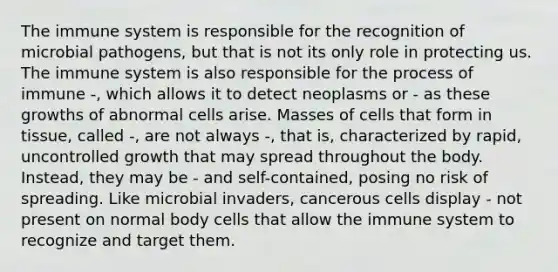 The immune system is responsible for the recognition of microbial pathogens, but that is not its only role in protecting us. The immune system is also responsible for the process of immune -, which allows it to detect neoplasms or - as these growths of abnormal cells arise. Masses of cells that form in tissue, called -, are not always -, that is, characterized by rapid, uncontrolled growth that may spread throughout the body. Instead, they may be - and self-contained, posing no risk of spreading. Like microbial invaders, cancerous cells display - not present on normal body cells that allow the immune system to recognize and target them.