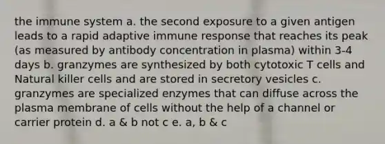 the immune system a. the second exposure to a given antigen leads to a rapid adaptive immune response that reaches its peak (as measured by antibody concentration in plasma) within 3-4 days b. granzymes are synthesized by both cytotoxic T cells and Natural killer cells and are stored in secretory vesicles c. granzymes are specialized enzymes that can diffuse across the plasma membrane of cells without the help of a channel or carrier protein d. a & b not c e. a, b & c