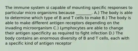 The immune system si capable of mounting specific responses to particular micro organisms because ________. A.) The body is able to determine which type of B and T cells to make B.) The body is able to make different antigen receptors depending on the invading microorganism C.) Lymphocytes are able to change their antigen specificity as required to fight infection D.) The body contains an enormous diversity of B and T cells, each with a specific kind of antigen receptor