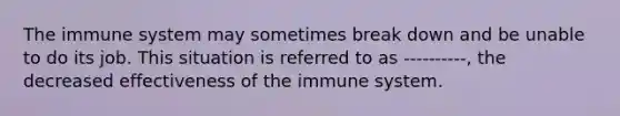 The immune system may sometimes break down and be unable to do its job. This situation is referred to as ----------, the decreased effectiveness of the immune system.