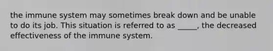 the immune system may sometimes break down and be unable to do its job. This situation is referred to as _____, the decreased effectiveness of the immune system.