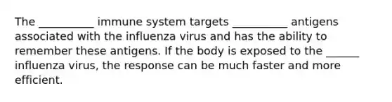 The __________ immune system targets __________ antigens associated with the influenza virus and has the ability to remember these antigens. If the body is exposed to the ______ influenza virus, the response can be much faster and more efficient.