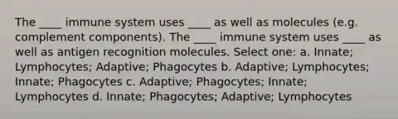 The ____ immune system uses ____ as well as molecules (e.g. complement components). The ____ immune system uses ____ as well as antigen recognition molecules. Select one: a. Innate; Lymphocytes; Adaptive; Phagocytes b. Adaptive; Lymphocytes; Innate; Phagocytes c. Adaptive; Phagocytes; Innate; Lymphocytes d. Innate; Phagocytes; Adaptive; Lymphocytes