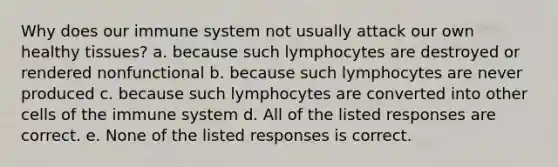 Why does our immune system not usually attack our own healthy tissues? a. because such lymphocytes are destroyed or rendered nonfunctional b. because such lymphocytes are never produced c. because such lymphocytes are converted into other cells of the immune system d. All of the listed responses are correct. e. None of the listed responses is correct.