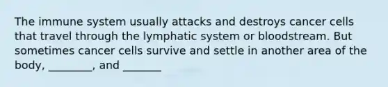 The immune system usually attacks and destroys cancer cells that travel through the lymphatic system or bloodstream. But sometimes cancer cells survive and settle in another area of the body, ________, and _______