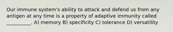 Our immune system's ability to attack and defend us from any antigen at any time is a property of adaptive immunity called __________. A) memory B) specificity C) tolerance D) versatility