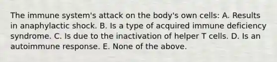 The immune system's attack on the body's own cells: A. Results in anaphylactic shock. B. Is a type of acquired immune deficiency syndrome. C. Is due to the inactivation of helper T cells. D. Is an autoimmune response. E. None of the above.