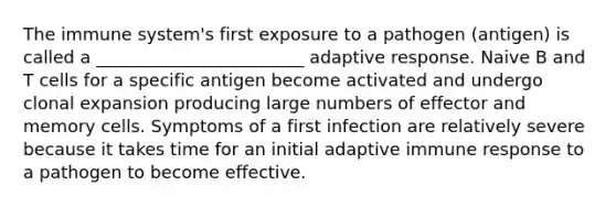 The immune system's first exposure to a pathogen (antigen) is called a ________________________ adaptive response. Naive B and T cells for a specific antigen become activated and undergo clonal expansion producing large numbers of effector and memory cells. Symptoms of a first infection are relatively severe because it takes time for an initial adaptive immune response to a pathogen to become effective.